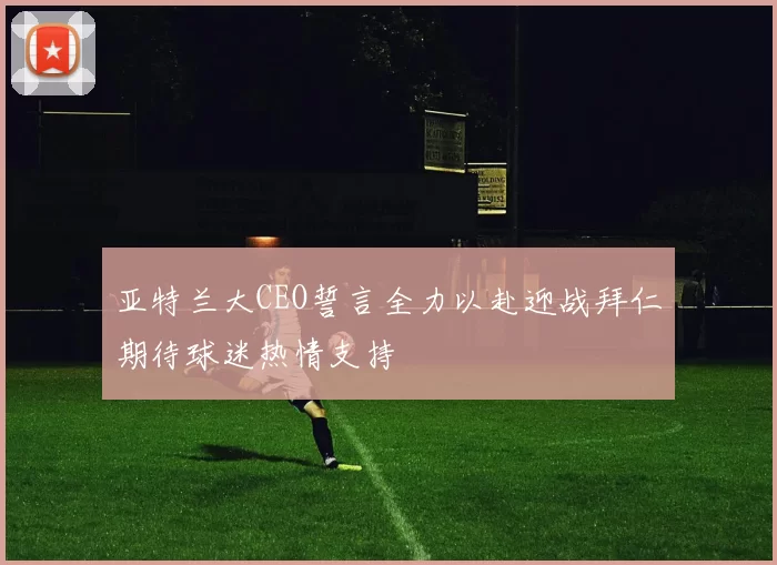 亚特兰大CEO誓言全力以赴迎战拜仁期待球迷热情支持